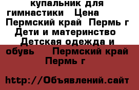 купальник для гимнастики › Цена ­ 700 - Пермский край, Пермь г. Дети и материнство » Детская одежда и обувь   . Пермский край,Пермь г.